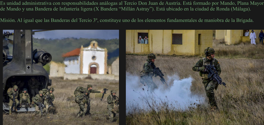 Es unidad administrativa con responsabilidades análogas al Tercio Don Juan de Austria. Está formado por Mando, Plana Mayor de Mando y una Bandera de Infantería ligera (X Bandera “Millán Astray”). Está ubicado en la ciudad de Ronda (Málaga).  Misión. Al igual que las Banderas del Tercio 3º, constituye uno de los elementos fundamentales de maniobra de la Brigada.