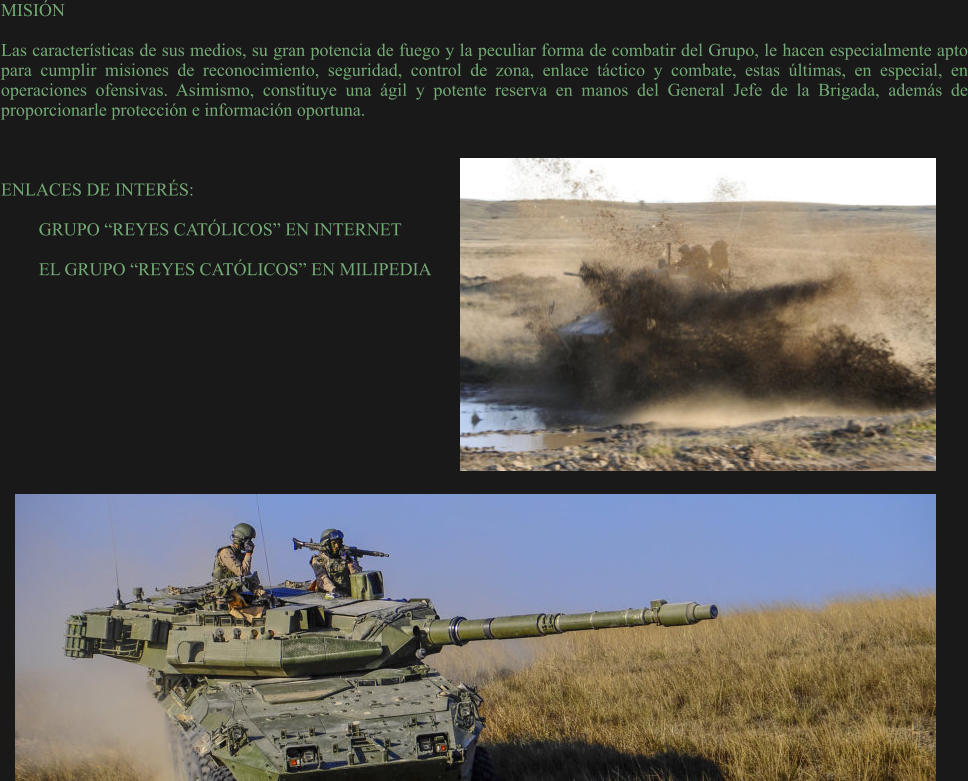 MISIÓN  Las características de sus medios, su gran potencia de fuego y la peculiar forma de combatir del Grupo, le hacen especialmente apto para cumplir misiones de reconocimiento, seguridad, control de zona, enlace táctico y combate, estas últimas, en especial, en operaciones ofensivas. Asimismo, constituye una ágil y potente reserva en manos del General Jefe de la Brigada, además de proporcionarle protección e información oportuna.    ENLACES DE INTERÉS:  GRUPO “REYES CATÓLICOS” EN INTERNET  EL GRUPO “REYES CATÓLICOS” EN MILIPEDIA