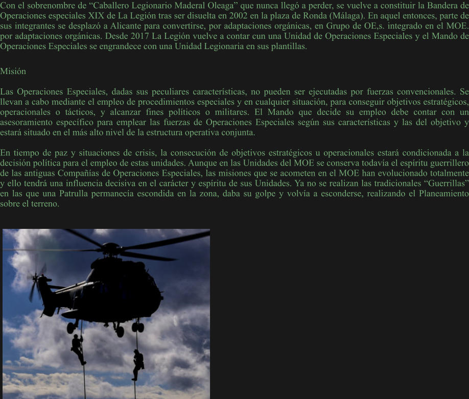 Con el sobrenombre de “Caballero Legionario Maderal Oleaga” que nunca llegó a perder, se vuelve a constituir la Bandera de Operaciones especiales XIX de La Legión tras ser disuelta en 2002 en la plaza de Ronda (Málaga). En aquel entonces, parte de sus integrantes se desplazó a Alicante para convertirse, por adaptaciones orgánicas, en Grupo de OE,s. integrado en el MOE. por adaptaciones orgánicas. Desde 2017 La Legión vuelve a contar cun una Unidad de Operaciones Especiales y el Mando de Operaciones Especiales se engrandece con una Unidad Legionaria en sus plantillas.   Misión  Las Operaciones Especiales, dadas sus peculiares características, no pueden ser ejecutadas por fuerzas convencionales. Se llevan a cabo mediante el empleo de procedimientos especiales y en cualquier situación, para conseguir objetivos estratégicos, operacionales o tácticos, y alcanzar fines políticos o militares. El Mando que decide su empleo debe contar con un asesoramiento específico para emplear las fuerzas de Operaciones Especiales según sus características y las del objetivo y estará situado en el más alto nivel de la estructura operativa conjunta.  En tiempo de paz y situaciones de crisis, la consecución de objetivos estratégicos u operacionales estará condicionada a la decisión política para el empleo de estas unidades. Aunque en las Unidades del MOE se conserva todavía el espíritu guerrillero de las antiguas Compañías de Operaciones Especiales, las misiones que se acometen en el MOE han evolucionado totalmente y ello tendrá una influencia decisiva en el carácter y espíritu de sus Unidades. Ya no se realizan las tradicionales “Guerrillas” en las que una Patrulla permanecía escondida en la zona, daba su golpe y volvía a esconderse, realizando el Planeamiento sobre el terreno.