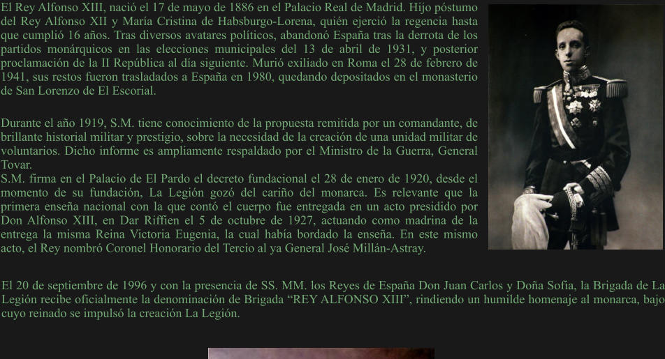 Durante el año 1919, S.M. tiene conocimiento de la propuesta remitida por un comandante, de brillante historial militar y prestigio, sobre la necesidad de la creación de una unidad militar de voluntarios. Dicho informe es ampliamente respaldado por el Ministro de la Guerra, General Tovar. S.M. firma en el Palacio de El Pardo el decreto fundacional el 28 de enero de 1920, desde el momento de su fundación, La Legión gozó del cariño del monarca. Es relevante que la primera enseña nacional con la que contó el cuerpo fue entregada en un acto presidido por Don Alfonso XIII, en Dar Riffien el 5 de octubre de 1927, actuando como madrina de la entrega la misma Reina Victoria Eugenia, la cual había bordado la enseña. En este mismo acto, el Rey nombró Coronel Honorario del Tercio al ya General José Millán-Astray. El Rey Alfonso XIII, nació el 17 de mayo de 1886 en el Palacio Real de Madrid. Hijo póstumo del Rey Alfonso XII y María Cristina de Habsburgo-Lorena, quién ejerció la regencia hasta que cumplió 16 años. Tras diversos avatares políticos, abandonó España tras la derrota de los partidos monárquicos en las elecciones municipales del 13 de abril de 1931, y posterior proclamación de la II República al día siguiente. Murió exiliado en Roma el 28 de febrero de 1941, sus restos fueron trasladados a España en 1980, quedando depositados en el monasterio de San Lorenzo de El Escorial. El 20 de septiembre de 1996 y con la presencia de SS. MM. los Reyes de España Don Juan Carlos y Doña Sofia, la Brigada de La Legión recibe oficialmente la denominación de Brigada “REY ALFONSO XIII”, rindiendo un humilde homenaje al monarca, bajo cuyo reinado se impulsó la creación La Legión.