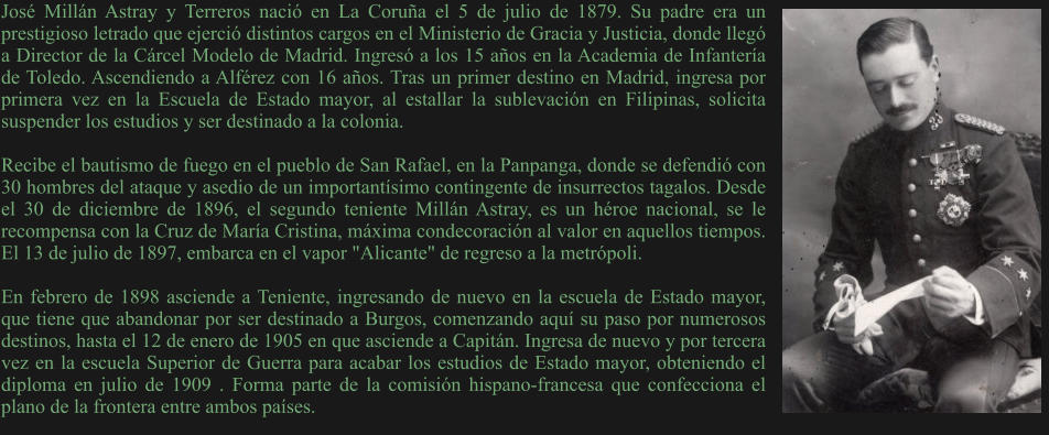 José Millán Astray y Terreros nació en La Coruña el 5 de julio de 1879. Su padre era un prestigioso letrado que ejerció distintos cargos en el Ministerio de Gracia y Justicia, donde llegó a Director de la Cárcel Modelo de Madrid. Ingresó a los 15 años en la Academia de Infantería de Toledo. Ascendiendo a Alférez con 16 años. Tras un primer destino en Madrid, ingresa por primera vez en la Escuela de Estado mayor, al estallar la sublevación en Filipinas, solicita suspender los estudios y ser destinado a la colonia.  Recibe el bautismo de fuego en el pueblo de San Rafael, en la Panpanga, donde se defendió con 30 hombres del ataque y asedio de un importantísimo contingente de insurrectos tagalos. Desde el 30 de diciembre de 1896, el segundo teniente Millán Astray, es un héroe nacional, se le recompensa con la Cruz de María Cristina, máxima condecoración al valor en aquellos tiempos. El 13 de julio de 1897, embarca en el vapor "Alicante" de regreso a la metrópoli.  En febrero de 1898 asciende a Teniente, ingresando de nuevo en la escuela de Estado mayor, que tiene que abandonar por ser destinado a Burgos, comenzando aquí su paso por numerosos destinos, hasta el 12 de enero de 1905 en que asciende a Capitán. Ingresa de nuevo y por tercera vez en la escuela Superior de Guerra para acabar los estudios de Estado mayor, obteniendo el diploma en julio de 1909 . Forma parte de la comisión hispano-francesa que confecciona el plano de la frontera entre ambos países.