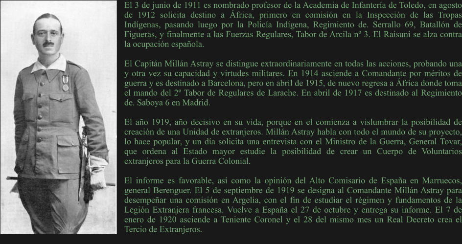 El 3 de junio de 1911 es nombrado profesor de la Academia de Infantería de Toledo, en agosto de 1912 solicita destino a África, primero en comisión en la Inspección de las Tropas Indígenas, pasando luego por la Policía Indígena, Regimiento de. Serrallo 69, Batallón de Figueras, y finalmente a las Fuerzas Regulares, Tabor de Arcila nº 3. El Raisuni se alza contra la ocupación española.  El Capitán Millán Astray se distingue extraordinariamente en todas las acciones, probando una y otra vez su capacidad y virtudes militares. En 1914 asciende a Comandante por méritos de guerra y es destinado a Barcelona, pero en abril de 1915, de nuevo regresa a África donde toma el mando del 2º Tabor de Regulares de Larache. En abril de 1917 es destinado al Regimiento de. Saboya 6 en Madrid.  El año 1919, año decisivo en su vida, porque en el comienza a vislumbrar la posibilidad de creación de una Unidad de extranjeros. Millán Astray habla con todo el mundo de su proyecto, lo hace popular, y un día solicita una entrevista con el Ministro de la Guerra, General Tovar, que ordena al Estado mayor estudie la posibilidad de crear un Cuerpo de Voluntarios extranjeros para la Guerra Colonial.  El informe es favorable, así como la opinión del Alto Comisario de España en Marruecos, general Berenguer. El 5 de septiembre de 1919 se designa al Comandante Millán Astray para desempeñar una comisión en Argelia, con el fin de estudiar el régimen y fundamentos de la Legión Extranjera francesa. Vuelve a España el 27 de octubre y entrega su informe. El 7 de enero de 1920 asciende a Teniente Coronel y el 28 del mismo mes un Real Decreto crea el Tercio de Extranjeros.