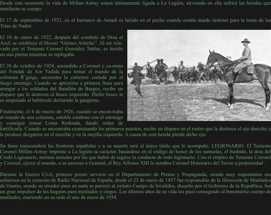 Desde este momento la vida de Millan-Astray estará íntimamente ligada a La Legión, sirviendo en ella sufrirá las heridas que mutilarán su cuerpo.  El 17 de septiembre de 1921, en el barranco de Amadí es herido en el pecho cuando estaba dando órdenes para la toma de las Tetas de Nador.  El 10 de enero de 1922, después del combate de Draa el Asef, se establece el blocao “Gómez Arteche”. Al ser rele-vado por el Teniente Coronel González Tablas, es herido en una pierna mientras se replegaba.  El 26 de octubre de 1924, ascendido a Coronel y ca-mino del Fondak de Ain Yedida para tomar el mando de la columna R´gaiga, encuentra la carretera cortada por el fuego enemigo. Cuando se aproxima a primera línea para arengar a los soldados del Batallón de Burgos, recibe un disparo que le destroza el brazo izquierdo. Dicho brazo le es amputado al habérsele declarado la gangrena.  Finalmente, el 4 de marzo de 1926, cuando se encon-traba al mando de una columna, entabla combate con el enemigo y consigue tomar Loma Redonda, dando orden de fortificarla. Cuando se encontraba examinando los primeros puestos, recibe un disparo en el rostro que le destroza el ojo derecho y le produce desgarros en el maxilar y en la mejilla izquierda. A causa de esta herida pierde dicho ojo.  Su fama transcenderá las fronteras españolas y a su muerte será el único titulo que le acompañe, LEGIONARIO. El Teniente Coronel Millan-Astray imprime a La legión su carácter, basándose en el código de honor de los samuráis, el bushido, la dota del Credo Legionario, normas morales por las que habrá de regirse la conducta de todo legionario. Con el empleo de Teniente Coronel y Coronel, ejerce el mando, a su ascenso a General, el Rey Alfonso XIII le nombra Coronel Honorario del Tercio a perpetuidad .  Durante la Guerra Civil, primero prestó servicio en el Departamento de Prensa y Propaganda, siendo muy importantes sus esfuerzos en la creación de Radio Nacional de España, desde el 23 de enero de 1937 fue responsable de la Dirección de Mutilados de Guerra, siendo su creador pues en nada se pareció al extinto Cuerpo de Invalidos, disuelto por el Gobierno de la Republica, fue un gran impulsor de los hogares para mutilados y ciegos. Los últimos años de su vida los pasó consagrado al benemérito cuerpo de mutilados, muriendo en su sede el uno de enero de 1954.