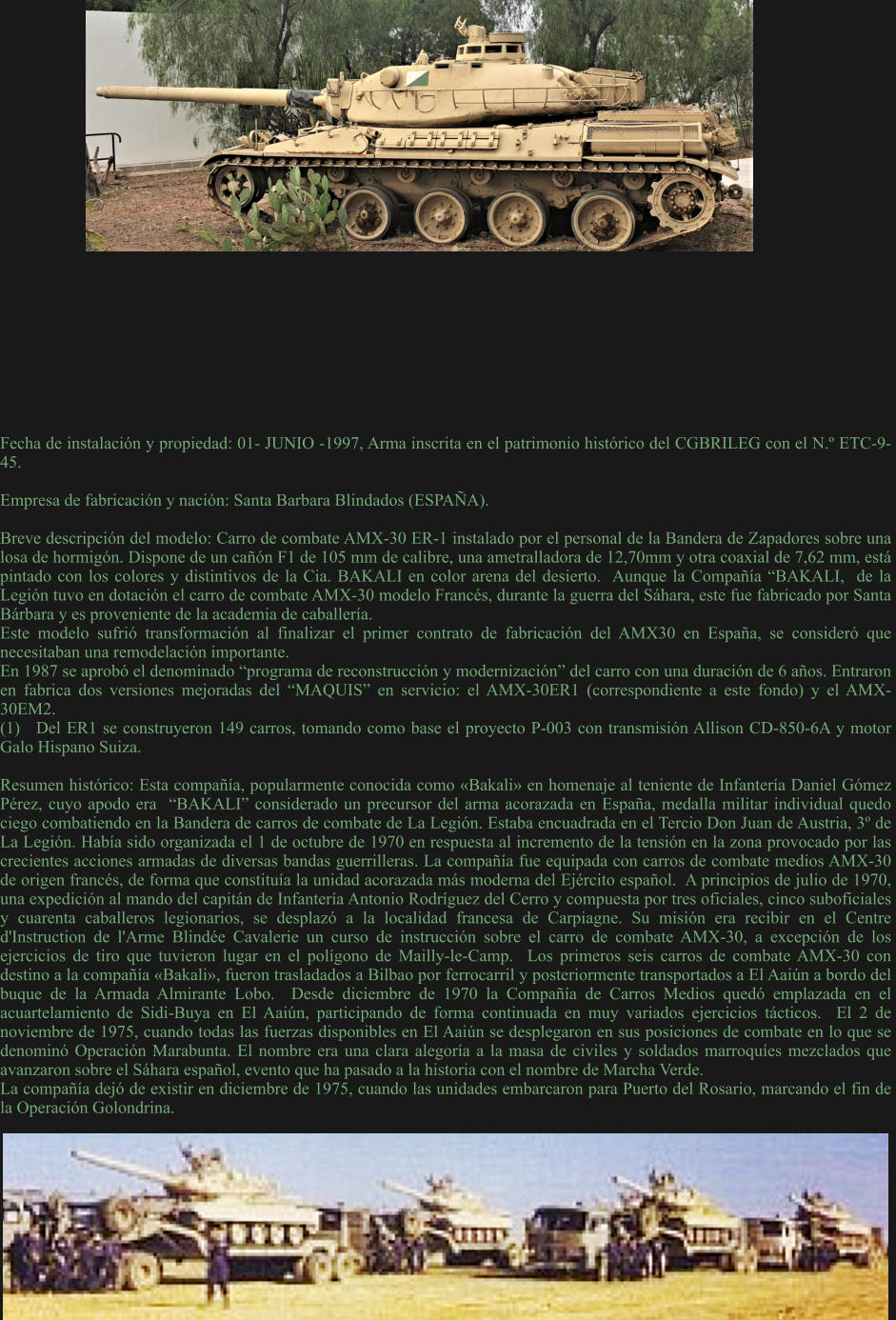 Fecha de instalación y propiedad: 01- JUNIO -1997, Arma inscrita en el patrimonio histórico del CGBRILEG con el N.º ETC-9-45.  Empresa de fabricación y nación: Santa Barbara Blindados (ESPAÑA).  Breve descripción del modelo: Carro de combate AMX-30 ER-1 instalado por el personal de la Bandera de Zapadores sobre una losa de hormigón. Dispone de un cañón F1 de 105 mm de calibre, una ametralladora de 12,70mm y otra coaxial de 7,62 mm, está  pintado con los colores y distintivos de la Cia. BAKALI en color arena del desierto.  Aunque la Compañía “BAKALI,  de la Legión tuvo en dotación el carro de combate AMX-30 modelo Francés, durante la guerra del Sáhara, este fue fabricado por Santa Bárbara y es proveniente de la academia de caballería. Este modelo sufrió transformación al finalizar el primer contrato de fabricación del AMX30 en España, se consideró que necesitaban una remodelación importante. En 1987 se aprobó el denominado “programa de reconstrucción y modernización” del carro con una duración de 6 años. Entraron en fabrica dos versiones mejoradas del “MAQUIS” en servicio: el AMX-30ER1 (correspondiente a este fondo) y el AMX-30EM2. (1)	Del ER1 se construyeron 149 carros, tomando como base el proyecto P-003 con transmisión Allison CD-850-6A y motor Galo Hispano Suiza.  Resumen histórico: Esta compañía, popularmente conocida como «Bakali» en homenaje al teniente de Infantería Daniel Gómez Pérez, cuyo apodo era  “BAKALI” considerado un precursor del arma acorazada en España, medalla militar individual quedo ciego combatiendo en la Bandera de carros de combate de La Legión. Estaba encuadrada en el Tercio Don Juan de Austria, 3º de La Legión. Había sido organizada el 1 de octubre de 1970 en respuesta al incremento de la tensión en la zona provocado por las crecientes acciones armadas de diversas bandas guerrilleras. La compañía fue equipada con carros de combate medios AMX-30 de origen francés, de forma que constituía la unidad acorazada más moderna del Ejército español.  A principios de julio de 1970, una expedición al mando del capitán de Infantería Antonio Rodríguez del Cerro y compuesta por tres oficiales, cinco suboficiales y cuarenta caballeros legionarios, se desplazó a la localidad francesa de Carpiagne. Su misión era recibir en el Centre d'Instruction de l'Arme Blindée Cavalerie un curso de instrucción sobre el carro de combate AMX-30, a excepción de los ejercicios de tiro que tuvieron lugar en el polígono de Mailly-le-Camp.  Los primeros seis carros de combate AMX-30 con destino a la compañía «Bakali», fueron trasladados a Bilbao por ferrocarril y posteriormente transportados a El Aaiún a bordo del buque de la Armada Almirante Lobo.  Desde diciembre de 1970 la Compañía de Carros Medios quedó emplazada en el acuartelamiento de Sidi-Buya en El Aaiún, participando de forma continuada en muy variados ejercicios tácticos.  El 2 de noviembre de 1975, cuando todas las fuerzas disponibles en El Aaiún se desplegaron en sus posiciones de combate en lo que se denominó Operación Marabunta. El nombre era una clara alegoría a la masa de civiles y soldados marroquíes mezclados que avanzaron sobre el Sáhara español, evento que ha pasado a la historia con el nombre de Marcha Verde. La compañía dejó de existir en diciembre de 1975, cuando las unidades embarcaron para Puerto del Rosario, marcando el fin de la Operación Golondrina.