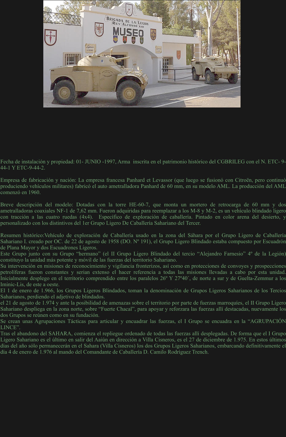 Fecha de instalación y propiedad: 01- JUNIO -1997, Arma  inscrita en el patrimonio histórico del CGBRILEG con el N. ETC- 9-44-1 Y ETC-9-44-2.  Empresa de fabricación y nación: La empresa francesa Panhard et Levassor (que luego se fusionó con Citroën, pero continuó produciendo vehículos militares) fabricó el auto ametralladora Panhard de 60 mm, en su modelo AML. La producción del AML comenzó en 1960.  Breve descripción del modelo: Dotadas con la torre HE-60-7, que monta un mortero de retrocarga de 60 mm y dos ametralladoras coaxiales NF-1 de 7,62 mm. Fueron adquiridas para reemplazar a los M-8 y M-2, es un vehículo blindado ligero con tracción a las cuatro ruedas (4x4).  Específico de exploración de caballería. Pintado en color arena del desierto, y personalizado con los distintivos del 1er Grupo Ligero De Caballería Sahariano del Tercer.  Resumen histórico:Vehículo de exploración de Caballería usado en la zona del Sáhara por el Grupo Ligero de Caballería Sahariano I. creado por OC. de 22 de agosto de 1958 (DO. Nº 191), el Grupo Ligero Blindado estaba compuesto por Escuadrón de Plana Mayor y dos Escuadrones Ligeros.  Este Grupo junto con su Grupo “hermano” (el II Grupo Ligero Blindado del tercio “Alejandro Farnesio” 4º de la Legión) constituyo la unidad más potente y móvil de las fuerzas del territorio Sahariano. Su intervención en misiones de reconocimiento y vigilancia fronterizos, así como en protecciones de convoyes y prospecciones petrolíferas fueron constantes y serian extenso el hacer referencia a todas las misiones llevadas a cabo por esta unidad. Inicialmente desplego en el territorio comprendido entre los paralelos 26º Y 27º40´, de norte a sur y de Guelta-Zemmur a los Iminic-Lis, de este a oeste. El 1 de enero de 1.966, los Grupos Ligeros Blindados, toman la denominación de Grupos Ligeros Saharianos de los Tercios Saharianos, perdiendo el adjetivo de blindados.  el 21 de agosto de 1.974 y ante la posibilidad de amenazas sobre el territorio por parte de fuerzas marroquíes, el II Grupo Ligero Sahariano despliega en la zona norte, sobre “Fuerte Chacal”, para apoyar y reforzara las fuerzas allí destacadas, nuevamente los dos Grupos se reúnen como en su fundación. Se crean unas Agrupaciones Tácticas para articular y encuadrar las fuerzas, el I Grupo se encuadra en la “AGRUPACIÓN LINCE”. Tras el abandono del SAHARA, comienza el repliegue ordenado de todas las fuerzas allí desplegadas. De forma que el I Grupo Ligero Sahariano es el último en salir del Aaiún en dirección a Villa Cisneros, es el 27 de diciembre de 1.975. En estos últimos días del año sólo permanecerán en el Sahara (Villa Cisneros) los dos Grupos Ligeros Saharianos, embarcando definitivamente el día 4 de enero de 1.976 al mando del Comandante de Caballería D. Camilo Rodríguez Trench.