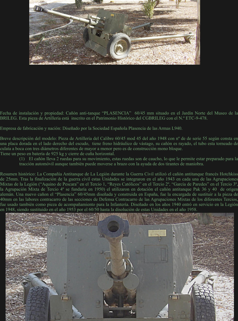 Fecha de instalación y propiedad: Cañón anti-tanque “PLASENCIA”  60/45 mm situado en el Jardín Norte del Museo de la BRILEG. Esta pieza de Artillería está  inscrito en el Patrimonio Histórico del CGBRILEG con el N.º ETC-9-478.  Empresa de fabricación y nación: Diseñado por la Sociedad Española Plasencia de las Armas L940.  Breve descripción del modelo: Pieza de Artillería del Calibre 60/45 mod 45 del año 1948 con nº de de serie 55 según consta en una placa dorada en el lado derecho del escudo,  tiene freno hidráulico de vástago, su cañón es rayado, el tubo esta torneado de culata a boca con tres diámetros diferentes de mayor a menor pero es de construcción mono bloque. Tiene un peso en batería de 925 kg y cierre de cuña horizontal. (1)	El cañón lleva 2 ruedas para su movimiento, estas ruedas son de caucho, lo que le permite estar preparado para la tracción automóvil aunque también puede moverse a brazo con la ayuda de dos tirantes de maniobra.  Resumen histórico: La Compañía Antitanque de La Legión durante la Guerra Civil utilizó el cañón antitanque francés Hotchkiss de 25mm. Tras la finalización de la guerra civil estas Unidades se integraron en el año 1943 en cada una de las Agrupaciones Mixtas de la Legión (“Aquino de Pescara” en el Tercio 1, “Reyes Católicos” en el Tercio 2º, “García de Paredes” en el Tercio 3º, la Agrupación Mixta de Tercio 4º se fundaría en 1950) el utilizaron en dotación el cañón antitanque Pak 36 y 40  de origen alemán. Una nuevo cañon el “Plasencia” 60/45mm diseñada y construida en España, fue la encargada de sustituir a la pieza de 40mm en las labores contracarro de las secciones de Defensa Contracarro de las Agrupaciones Mixtas de los diferentes Tercios, fue usado también como pieza de acompañamiento para la Infantería. Diseñado en los años 1940 entró en servicio en la Legión en 1948, siendo sustituido en el año 1953 por el 60/50 hasta la disolución de estas Unidades en el año 1958.