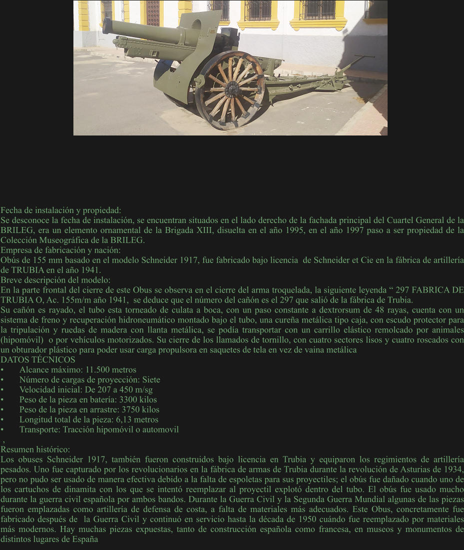 Fecha de instalación y propiedad: Se desconoce la fecha de instalación, se encuentran situados en el lado derecho de la fachada principal del Cuartel General de la BRILEG, era un elemento ornamental de la Brigada XIII, disuelta en el año 1995, en el año 1997 paso a ser propiedad de la Colección Museográfica de la BRILEG. Empresa de fabricación y nación: Obús de 155 mm basado en el modelo Schneider 1917, fue fabricado bajo licencia  de Schneider et Cie en la fábrica de artillería de TRUBIA en el año 1941. Breve descripción del modelo: En la parte frontal del cierre de este Obus se observa en el cierre del arma troquelada, la siguiente leyenda “ 297 FABRICA DE TRUBIA O, Ac. 155m/m año 1941,  se deduce que el número del cañón es el 297 que salió de la fábrica de Trubia.  Su cañón es rayado, el tubo esta torneado de culata a boca, con un paso constante a dextrorsum de 48 rayas, cuenta con un sistema de freno y recuperación hidroneumático montado bajo el tubo, una cureña metálica tipo caja, con escudo protector para la tripulación y ruedas de madera con llanta metálica, se podía transportar con un carrillo elástico remolcado por animales (hipomóvil)  o por vehículos motorizados. Su cierre de los llamados de tornillo, con cuatro sectores lisos y cuatro roscados con un obturador plástico para poder usar carga propulsora en saquetes de tela en vez de vaina metálica DATOS TÉCNICOS •	Alcance máximo: 11.500 metros •	Número de cargas de proyección: Siete •	Velocidad inicial: De 207 a 450 m/sg •	Peso de la pieza en batería: 3300 kilos •	Peso de la pieza en arrastre: 3750 kilos •	Longitud total de la pieza: 6,13 metros •	Transporte: Tracción hipomóvil o automovil  , Resumen histórico: Los obuses Schneider 1917, también fueron construidos bajo licencia en Trubia y equiparon los regimientos de artillería pesados. Uno fue capturado por los revolucionarios en la fábrica de armas de Trubia durante la revolución de Asturias de 1934, pero no pudo ser usado de manera efectiva debido a la falta de espoletas para sus proyectiles; el obús fue dañado cuando uno de los cartuchos de dinamita con los que se intentó reemplazar al proyectil explotó dentro del tubo. El obús fue usado mucho durante la guerra civil española por ambos bandos. Durante la Guerra Civil y la Segunda Guerra Mundial algunas de las piezas fueron emplazadas como artillería de defensa de costa, a falta de materiales más adecuados. Este Obus, concretamente fue fabricado después de  la Guerra Civil y continuó en servicio hasta la década de 1950 cuándo fue reemplazado por materiales más modernos. Hay muchas piezas expuestas, tanto de construcción española como francesa, en museos y monumentos de distintos lugares de España