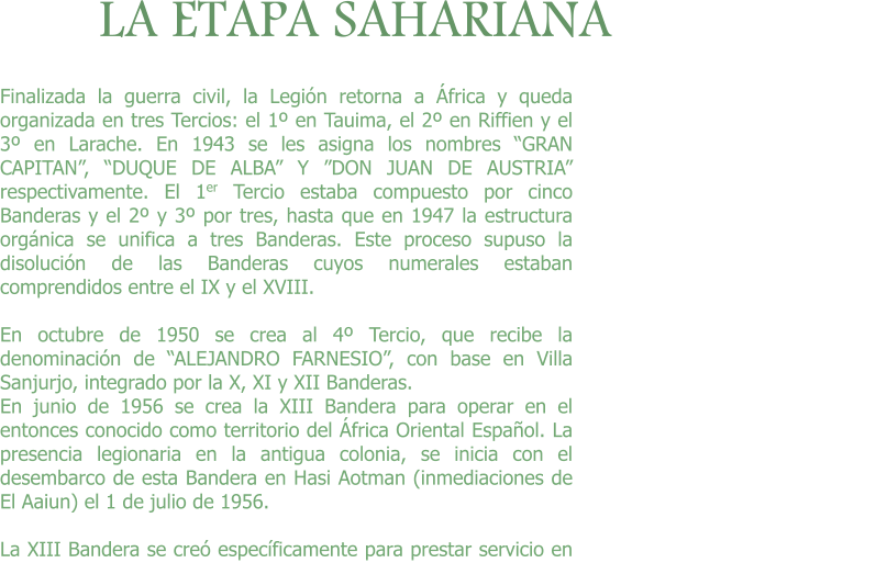 LA ETAPA SAHARIANA Finalizada la guerra civil, la Legión retorna a África y queda organizada en tres Tercios: el 1º en Tauima, el 2º en Riffien y el 3º en Larache. En 1943 se les asigna los nombres “GRAN CAPITAN”, “DUQUE DE ALBA” Y ”DON JUAN DE AUSTRIA” respectivamente. El 1er Tercio estaba compuesto por cinco Banderas y el 2º y 3º por tres, hasta que en 1947 la estructura orgánica se unifica a tres Banderas. Este proceso supuso la disolución de las Banderas cuyos numerales estaban comprendidos entre el IX y el XVIII. 	 En octubre de 1950 se crea al 4º Tercio, que recibe la denominación de “ALEJANDRO FARNESIO”, con base en Villa Sanjurjo, integrado por la X, XI y XII Banderas. En junio de 1956 se crea la XIII Bandera para operar en el entonces conocido como territorio del África Oriental Español. La presencia legionaria en la antigua colonia, se inicia con el desembarco de esta Bandera en Hasi Aotman (inmediaciones de El Aaiun) el 1 de julio de 1956.  La XIII Bandera se creó específicamente para prestar servicio en