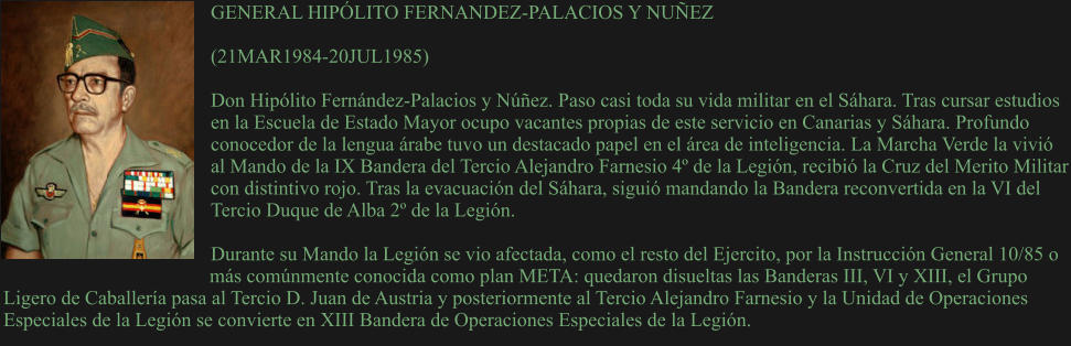 GENERAL HIPÓLITO FERNANDEZ-PALACIOS Y NUÑEZ  (21MAR1984-20JUL1985) 	 Don Hipólito Fernández-Palacios y Núñez. Paso casi toda su vida militar en el Sáhara. Tras cursar estudios en la Escuela de Estado Mayor ocupo vacantes propias de este servicio en Canarias y Sáhara. Profundo conocedor de la lengua árabe tuvo un destacado papel en el área de inteligencia. La Marcha Verde la vivió al Mando de la IX Bandera del Tercio Alejandro Farnesio 4º de la Legión, recibió la Cruz del Merito Militar con distintivo rojo. Tras la evacuación del Sáhara, siguió mandando la Bandera reconvertida en la VI del Tercio Duque de Alba 2º de la Legión.  Durante su Mando la Legión se vio afectada, como el resto del Ejercito, por la Instrucción General 10/85 o más comúnmente conocida como plan META: quedaron disueltas las Banderas III, VI y XIII, el Grupo Ligero de Caballería pasa al Tercio D. Juan de Austria y posteriormente al Tercio Alejandro Farnesio y la Unidad de Operaciones Especiales de la Legión se convierte en XIII Bandera de Operaciones Especiales de la Legión.