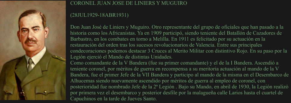 CORONEL JUAN JOSE DE LINIERS Y MUGUIRO  (28JUL1929-18ABR1931)  Don Juan José de Liniers y Muguiro. Otro representante del grupo de oficiales que han pasado a la historia como los Africanistas. Ya en 1909 participó, siendo teniente del Batallón de Cazadores de Barbastro, en los combates en torno a Melilla. En 1911 es felicitado por su actuación en la restauración del orden tras los sucesos revolucionarios de Valencia. Entre sus principales condecoraciones podemos destacar 3 Cruces al Merito Militar con distintivo Rojo. En su paso por la Legión ejerció el Mando de distintas Unidades. Como comandante de la V Bandera (fue su primer comandante) y el de la I Bandera. Ascendió a teniente coronel, por méritos de guerra en recompensa a su meritoria actuación al mando de la V Bandera, fue el primer Jefe de la VII Bandera y participo al mando de la misma en el Desembarco de Alhucemas siendo nuevamente ascendido por méritos de guerra al empleo de coronel, con posterioridad fue nombrado Jefe de la 2ª Legión . Bajo su Mando, en abril de 1930, la Legión realizó por primera vez el desembarco y posterior desfile por la malagueña calle Larios hasta el cuartel de Capuchinos en la tarde de Jueves Santo.