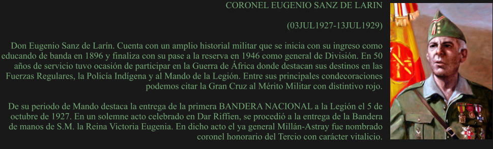 CORONEL EUGENIO SANZ DE LARIN  (03JUL1927-13JUL1929) 	 Don Eugenio Sanz de Larín. Cuenta con un amplio historial militar que se inicia con su ingreso como educando de banda en 1896 y finaliza con su pase a la reserva en 1946 como general de División. En 50 años de servicio tuvo ocasión de participar en la Guerra de África donde destacan sus destinos en las Fuerzas Regulares, la Policía Indígena y al Mando de la Legión. Entre sus principales condecoraciones podemos citar la Gran Cruz al Mérito Militar con distintivo rojo.  De su periodo de Mando destaca la entrega de la primera BANDERA NACIONAL a la Legión el 5 de octubre de 1927. En un solemne acto celebrado en Dar Riffien, se procedió a la entrega de la Bandera de manos de S.M. la Reina Victoria Eugenia. En dicho acto el ya general Millán-Astray fue nombrado coronel honorario del Tercio con carácter vitalicio.
