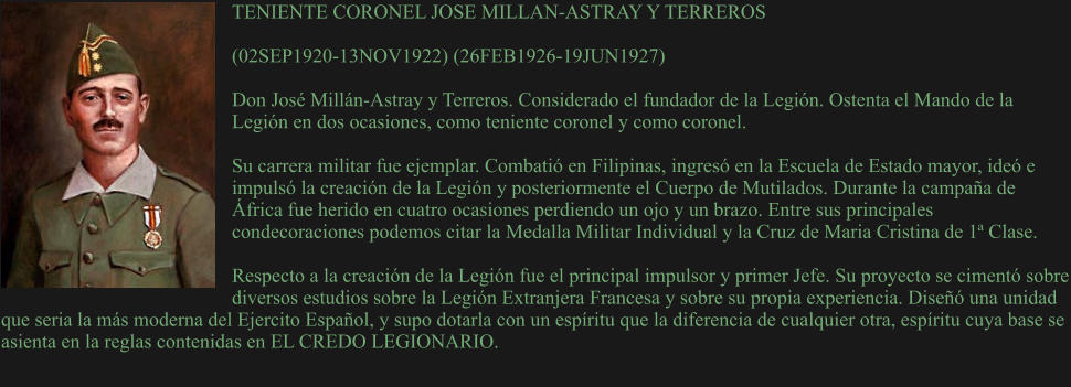 TENIENTE CORONEL JOSE MILLAN-ASTRAY Y TERREROS  (02SEP1920-13NOV1922) (26FEB1926-19JUN1927)  Don José Millán-Astray y Terreros. Considerado el fundador de la Legión. Ostenta el Mando de la Legión en dos ocasiones, como teniente coronel y como coronel.  Su carrera militar fue ejemplar. Combatió en Filipinas, ingresó en la Escuela de Estado mayor, ideó e impulsó la creación de la Legión y posteriormente el Cuerpo de Mutilados. Durante la campaña de África fue herido en cuatro ocasiones perdiendo un ojo y un brazo. Entre sus principales condecoraciones podemos citar la Medalla Militar Individual y la Cruz de Maria Cristina de 1ª Clase.  Respecto a la creación de la Legión fue el principal impulsor y primer Jefe. Su proyecto se cimentó sobre diversos estudios sobre la Legión Extranjera Francesa y sobre su propia experiencia. Diseñó una unidad que seria la más moderna del Ejercito Español, y supo dotarla con un espíritu que la diferencia de cualquier otra, espíritu cuya base se asienta en la reglas contenidas en EL CREDO LEGIONARIO.