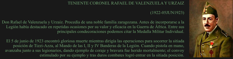 TENIENTE CORONEL RAFAEL DE VALENZUELA Y URZAIZ  (1922-05JUN1923)  Don Rafael de Valenzuela y Urzaiz. Procedía de una noble familia zaragozana. Antes de incorporarse a la Legión había destacado en repetidas ocasiones por su valor y eficacia en la Guerra de África. Entre sus principales condecoraciones podemos citar la Medalla Militar Individual.   El 5 de junio de 1923 encontró gloriosa muerte mientras dirigía las operaciones para socorrer la sitiada posición de Tizzi-Azza, al Mando de las I, II y IV Banderas de la Legión. Cuando pistola en mano, avanzaba junto a sus legionarios, dando ejemplo de coraje y bravura fue herido mortalmente; el convoy estimulado por su ejemplo y tras duros combates logró entrar en la sitiada posición.