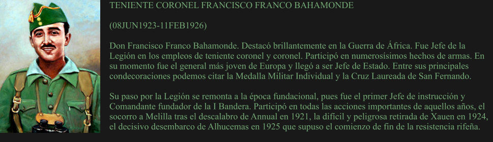 TENIENTE CORONEL FRANCISCO FRANCO BAHAMONDE  (08JUN1923-11FEB1926)   Don Francisco Franco Bahamonde. Destacó brillantemente en la Guerra de África. Fue Jefe de la Legión en los empleos de teniente coronel y coronel. Participó en numerosísimos hechos de armas. En su momento fue el general más joven de Europa y llegó a ser Jefe de Estado. Entre sus principales condecoraciones podemos citar la Medalla Militar Individual y la Cruz Laureada de San Fernando.  Su paso por la Legión se remonta a la época fundacional, pues fue el primer Jefe de instrucción y Comandante fundador de la I Bandera. Participó en todas las acciones importantes de aquellos años, el socorro a Melilla tras el descalabro de Annual en 1921, la difícil y peligrosa retirada de Xauen en 1924, el decisivo desembarco de Alhucemas en 1925 que supuso el comienzo de fin de la resistencia rifeña.