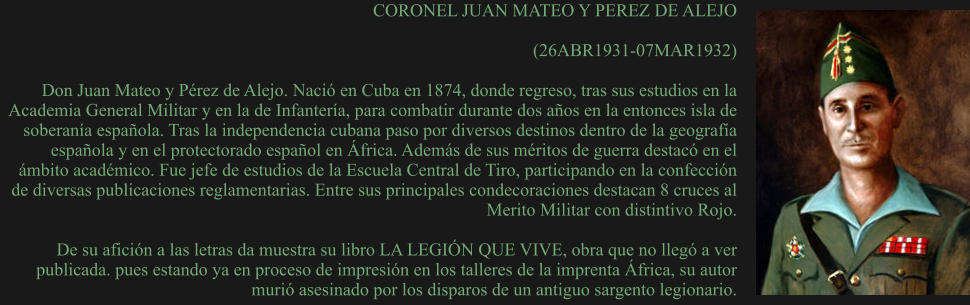 CORONEL JUAN MATEO Y PEREZ DE ALEJO  (26ABR1931-07MAR1932)  Don Juan Mateo y Pérez de Alejo. Nació en Cuba en 1874, donde regreso, tras sus estudios en la Academia General Militar y en la de Infantería, para combatir durante dos años en la entonces isla de soberanía española. Tras la independencia cubana paso por diversos destinos dentro de la geografía española y en el protectorado español en África. Además de sus méritos de guerra destacó en el ámbito académico. Fue jefe de estudios de la Escuela Central de Tiro, participando en la confección de diversas publicaciones reglamentarias. Entre sus principales condecoraciones destacan 8 cruces al Merito Militar con distintivo Rojo.  De su afición a las letras da muestra su libro LA LEGIÓN QUE VIVE, obra que no llegó a ver publicada. pues estando ya en proceso de impresión en los talleres de la imprenta África, su autor murió asesinado por los disparos de un antiguo sargento legionario.