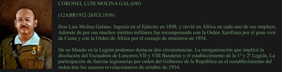 CORONEL LUIS MOLINA GALANO  (12ABR1932-26JUL1936) 	 Don Luis Molina Galano. Ingresó en el Ejército en 1898, y sirvió en África en cada uno de sus empleos. Además de por sus muchos méritos militares fue recompensado con la Orden Xerifiana por el gran visir de Ceuta y con la Orden de África por el consejo de ministros en 1934.  De su Mando en la Legión podemos destacar dos circunstancias. La reorganización que implicó la disolución del Escuadrón de Lanceros,VII y VIII Banderas y el establecimiento de la 1ª y 2ª Legión. La participación de fuerzas legionarias por orden del Gobierno de la República en el restablecimiento del orden tras los sucesos revolucionarios de octubre de 1934.