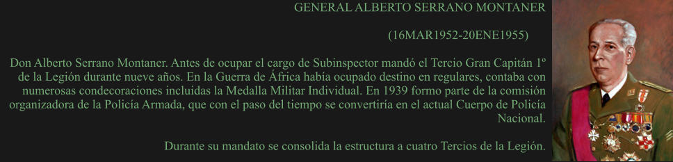 GENERAL ALBERTO SERRANO MONTANER  (16MAR1952-20ENE1955)	  Don Alberto Serrano Montaner. Antes de ocupar el cargo de Subinspector mandó el Tercio Gran Capitán 1º de la Legión durante nueve años. En la Guerra de África había ocupado destino en regulares, contaba con numerosas condecoraciones incluidas la Medalla Militar Individual. En 1939 formo parte de la comisión organizadora de la Policía Armada, que con el paso del tiempo se convertiría en el actual Cuerpo de Policía Nacional.  Durante su mandato se consolida la estructura a cuatro Tercios de la Legión.