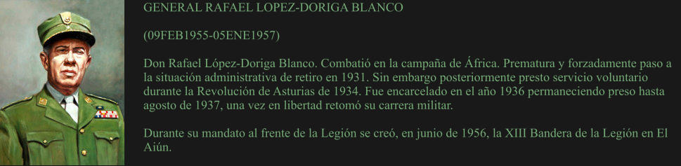 GENERAL RAFAEL LOPEZ-DORIGA BLANCO  (09FEB1955-05ENE1957)	  Don Rafael López-Doriga Blanco. Combatió en la campaña de África. Prematura y forzadamente paso a la situación administrativa de retiro en 1931. Sin embargo posteriormente presto servicio voluntario durante la Revolución de Asturias de 1934. Fue encarcelado en el año 1936 permaneciendo preso hasta agosto de 1937, una vez en libertad retomó su carrera militar.  Durante su mandato al frente de la Legión se creó, en junio de 1956, la XIII Bandera de la Legión en El Aiún.