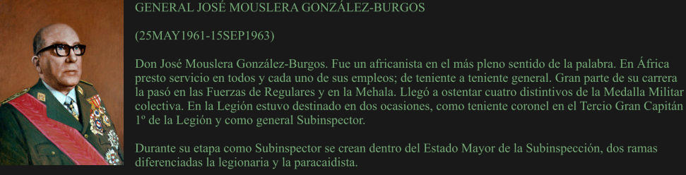 GENERAL JOSÉ MOUSLERA GONZÁLEZ-BURGOS  (25MAY1961-15SEP1963)	  Don José Mouslera González-Burgos. Fue un africanista en el más pleno sentido de la palabra. En África presto servicio en todos y cada uno de sus empleos; de teniente a teniente general. Gran parte de su carrera la pasó en las Fuerzas de Regulares y en la Mehala. Llegó a ostentar cuatro distintivos de la Medalla Militar colectiva. En la Legión estuvo destinado en dos ocasiones, como teniente coronel en el Tercio Gran Capitán 1º de la Legión y como general Subinspector.  Durante su etapa como Subinspector se crean dentro del Estado Mayor de la Subinspección, dos ramas diferenciadas la legionaria y la paracaidista.