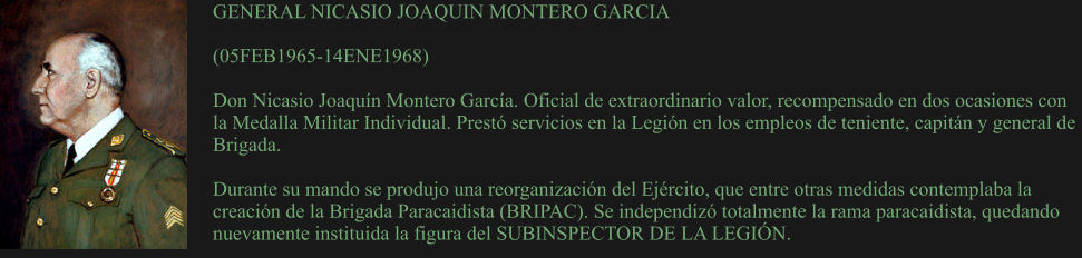 GENERAL NICASIO JOAQUIN MONTERO GARCIA  (05FEB1965-14ENE1968) 	 Don Nicasio Joaquín Montero García. Oficial de extraordinario valor, recompensado en dos ocasiones con la Medalla Militar Individual. Prestó servicios en la Legión en los empleos de teniente, capitán y general de Brigada.  Durante su mando se produjo una reorganización del Ejército, que entre otras medidas contemplaba la creación de la Brigada Paracaidista (BRIPAC). Se independizó totalmente la rama paracaidista, quedando nuevamente instituida la figura del SUBINSPECTOR DE LA LEGIÓN.