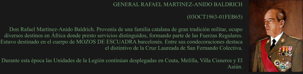 GENERAL RAFAEL MARTINEZ-ANIDO BALDRICH  (03OCT1963-01FEB65)  Don Rafael Martínez-Anido Baldrich. Provenía de una familia catalana de gran tradición militar, ocupo diversos destinos en África donde presto servicios distinguidos, formando parte de las Fuerzas Regulares. Estuvo destinado en el cuerpo de MOZOS DE ESCUADRA barcelonés. Entre sus condecoraciones destaca el distintivo de la Cruz Laureada de San Fernando Colectiva.  Durante esta época las Unidades de la Legión continúan desplegadas en Ceuta, Melilla, Villa Cisneros y El Aaiún.