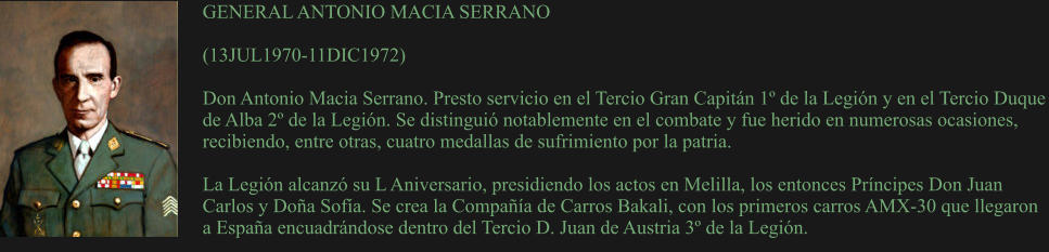 GENERAL ANTONIO MACIA SERRANO  (13JUL1970-11DIC1972)  Don Antonio Macia Serrano. Presto servicio en el Tercio Gran Capitán 1º de la Legión y en el Tercio Duque de Alba 2º de la Legión. Se distinguió notablemente en el combate y fue herido en numerosas ocasiones, recibiendo, entre otras, cuatro medallas de sufrimiento por la patria.  La Legión alcanzó su L Aniversario, presidiendo los actos en Melilla, los entonces Príncipes Don Juan Carlos y Doña Sofía. Se crea la Compañía de Carros Bakali, con los primeros carros AMX-30 que llegaron a España encuadrándose dentro del Tercio D. Juan de Austria 3º de la Legión.
