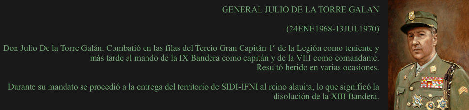 GENERAL JULIO DE LA TORRE GALAN  (24ENE1968-13JUL1970) 	 Don Julio De la Torre Galán. Combatió en las filas del Tercio Gran Capitán 1º de la Legión como teniente y más tarde al mando de la IX Bandera como capitán y de la VIII como comandante.  Resultó herido en varias ocasiones.  Durante su mandato se procedió a la entrega del territorio de SIDI-IFNI al reino alauita, lo que significó la disolución de la XIII Bandera.