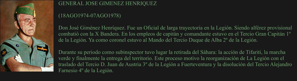 GENERAL JOSE GIMENEZ HENRIQUEZ  (18AGO1974-07AGO1978) 	 Don José Giménez Henríquez. Fue un Oficial de larga trayectoria en la Legión. Siendo alférez provisional combatió con la X Bandera. En los empleos de capitán y comandante estuvo en el Tercio Gran Capitán 1º de la Legión. Ya como coronel estuvo al Mando del Tercio Duque de Alba 2º de la Legión.  Durante su periodo como subinspector tuvo lugar la retirada del Sáhara: la acción de Tifariti, la marcha verde y finalmente la entrega del territorio. Este proceso motivo la reorganización de La Legión con el traslado del Tercio D. Juan de Austria 3º de la Legión a Fuerteventura y la disolución del Tercio Alejandro Farnesio 4º de la Legión.
