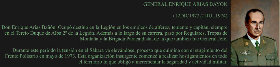 GENERAL ENRIQUE ARIAS BAYÓN  (12DIC1972-21JUL1974)  Don Enrique Arias Bañón. Ocupó destino en la Legión en los empleos de alférez, teniente y capitán, siempre en el Tercio Duque de Alba 2º de la Legión. Además a lo largo de su carrera, pasó por Regulares, Tropas de Montaña y la Brigada Paracaidista, de la que también fue General Jefe.  Durante este periodo la tensión en el Sáhara va elevándose, proceso que culmina con el surgimiento del Frente Polisario en mayo de 1973. Esta organización insurgente comenzó a realizar hostigamientos en todo el territorio lo que obligó a incrementar la seguridad y actividad militar.
