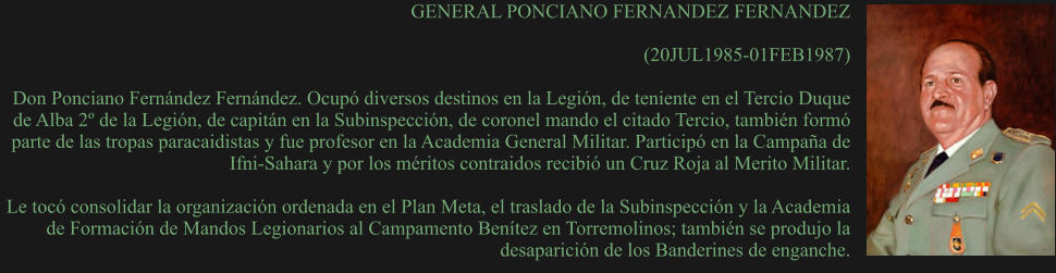 GENERAL PONCIANO FERNANDEZ FERNANDEZ  (20JUL1985-01FEB1987) 	 Don Ponciano Fernández Fernández. Ocupó diversos destinos en la Legión, de teniente en el Tercio Duque de Alba 2º de la Legión, de capitán en la Subinspección, de coronel mando el citado Tercio, también formó parte de las tropas paracaidistas y fue profesor en la Academia General Militar. Participó en la Campaña de Ifni-Sahara y por los méritos contraidos recibió un Cruz Roja al Merito Militar.  Le tocó consolidar la organización ordenada en el Plan Meta, el traslado de la Subinspección y la Academia de Formación de Mandos Legionarios al Campamento Benítez en Torremolinos; también se produjo la desaparición de los Banderines de enganche.
