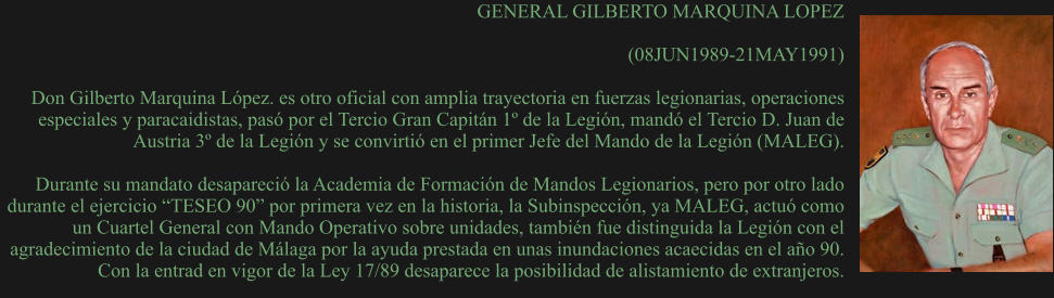 GENERAL GILBERTO MARQUINA LOPEZ  (08JUN1989-21MAY1991)  Don Gilberto Marquina López. es otro oficial con amplia trayectoria en fuerzas legionarias, operaciones especiales y paracaidistas, pasó por el Tercio Gran Capitán 1º de la Legión, mandó el Tercio D. Juan de Austria 3º de la Legión y se convirtió en el primer Jefe del Mando de la Legión (MALEG).  Durante su mandato desapareció la Academia de Formación de Mandos Legionarios, pero por otro lado durante el ejercicio “TESEO 90” por primera vez en la historia, la Subinspección, ya MALEG, actuó como un Cuartel General con Mando Operativo sobre unidades, también fue distinguida la Legión con el agradecimiento de la ciudad de Málaga por la ayuda prestada en unas inundaciones acaecidas en el año 90. Con la entrad en vigor de la Ley 17/89 desaparece la posibilidad de alistamiento de extranjeros.