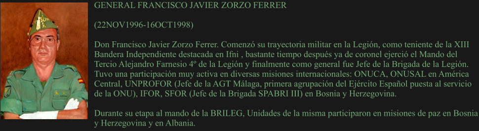 GENERAL FRANCISCO JAVIER ZORZO FERRER  (22NOV1996-16OCT1998) 	 Don Francisco Javier Zorzo Ferrer. Comenzó su trayectoria militar en la Legión, como teniente de la XIII Bandera Independiente destacada en Ifni , bastante tiempo después ya de coronel ejerció el Mando del Tercio Alejandro Farnesio 4º de la Legión y finalmente como general fue Jefe de la Brigada de la Legión. Tuvo una participación muy activa en diversas misiones internacionales: ONUCA, ONUSAL en América Central, UNPROFOR (Jefe de la AGT Málaga, primera agrupación del Ejército Español puesta al servicio de la ONU), IFOR, SFOR (Jefe de la Brigada SPABRI III) en Bosnia y Herzegovina.  Durante su etapa al mando de la BRILEG, Unidades de la misma participaron en misiones de paz en Bosnia y Herzegovina y en Albania.