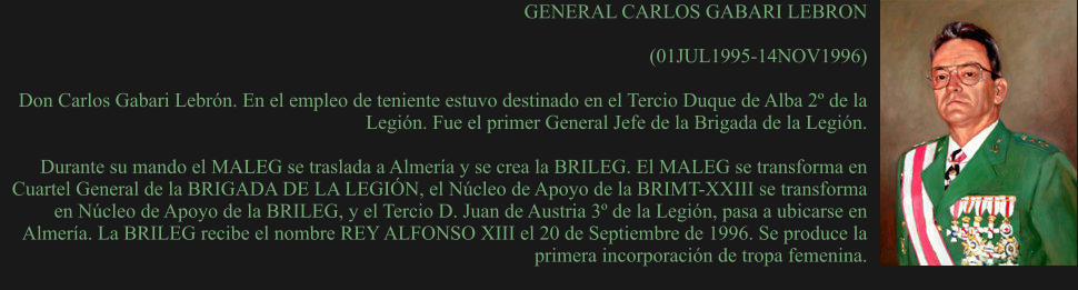 GENERAL CARLOS GABARI LEBRON  (01JUL1995-14NOV1996) 	 Don Carlos Gabari Lebrón. En el empleo de teniente estuvo destinado en el Tercio Duque de Alba 2º de la Legión. Fue el primer General Jefe de la Brigada de la Legión.  Durante su mando el MALEG se traslada a Almería y se crea la BRILEG. El MALEG se transforma en Cuartel General de la BRIGADA DE LA LEGIÓN, el Núcleo de Apoyo de la BRIMT-XXIII se transforma en Núcleo de Apoyo de la BRILEG, y el Tercio D. Juan de Austria 3º de la Legión, pasa a ubicarse en Almería. La BRILEG recibe el nombre REY ALFONSO XIII el 20 de Septiembre de 1996. Se produce la primera incorporación de tropa femenina.