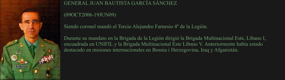 GENERAL JUAN BAUTISTA GARCÍA SÁNCHEZ  (09OCT2006-19JUN09)  Siendo coronel mandó el Tercio Alejandro Farnesio 4º de la Legión.   Durante su mandato en la Brigada de la Legión dirigió la Brigada Multinacional Este, Líbano I, encuadrada en UNIFIL y la Brigada Multinacional Este Líbano V. Anteriormente había estado destacado en misiones internacionales en Bosnia i Herzegovina, Iraq y Afganistán.