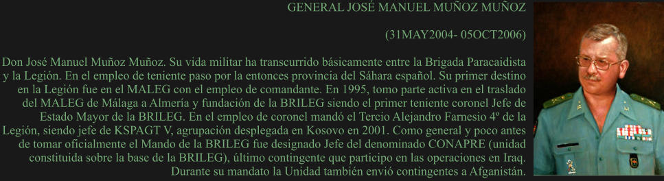 GENERAL JOSÉ MANUEL MUÑOZ MUÑOZ  (31MAY2004- 05OCT2006)  Don José Manuel Muñoz Muñoz. Su vida militar ha transcurrido básicamente entre la Brigada Paracaidista y la Legión. En el empleo de teniente paso por la entonces provincia del Sáhara español. Su primer destino en la Legión fue en el MALEG con el empleo de comandante. En 1995, tomo parte activa en el traslado del MALEG de Málaga a Almería y fundación de la BRILEG siendo el primer teniente coronel Jefe de Estado Mayor de la BRILEG. En el empleo de coronel mandó el Tercio Alejandro Farnesio 4º de la Legión, siendo jefe de KSPAGT V, agrupación desplegada en Kosovo en 2001. Como general y poco antes de tomar oficialmente el Mando de la BRILEG fue designado Jefe del denominado CONAPRE (unidad constituida sobre la base de la BRILEG), último contingente que participo en las operaciones en Iraq. Durante su mandato la Unidad también envió contingentes a Afganistán.