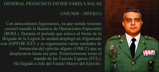 GENERAL FRANCISCO JAVIER VARELA SALAS  (19JUN09 - 28FEB11)  Con antecedentes legionarios, ya que siendo teniente coronel mandó la Bandera de Operaciones Especiales (BOEL). Durante el período que estuvo al frente de la Brigada de la Legión la unidad desplegó en Afganistán con ASPFOR XXV y se organizaron varias unidades de formación del ejército afgano (OMLT) que se desplazaron hasta ese país. Posteriormente tomó el mando de las Fuerzas Ligeras (FUL).  Ha llegado a Jefe del Estado Mayor del Ejército.