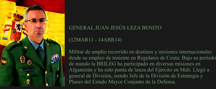 GENERAL JUAN JESÚS LEZA BENITO  (12MAR11 - 14ABR14)  Militar de amplio recorrido en destinos y misiones internacionales desde su empleo de teniente en Regulares de Ceuta. Bajo su período de mando la BRILEG ha participado en diversas misiones en Afganistán y ha sido punta de lanza del Ejército en Mali. Llegó a general de División, siendo Jefe de la División de Estrategia y Planes del Estado Mayor Conjunto de la Defensa.