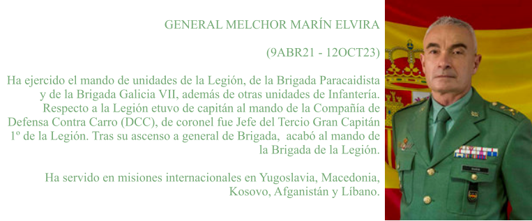 GENERAL MELCHOR MARÍN ELVIRA  (9ABR21 - 12OCT23)  Ha ejercido el mando de unidades de la Legión, de la Brigada Paracaidista y de la Brigada Galicia VII, además de otras unidades de Infantería.  Respecto a la Legión etuvo de capitán al mando de la Compañía de Defensa Contra Carro (DCC), de coronel fue Jefe del Tercio Gran Capitán 1º de la Legión. Tras su ascenso a general de Brigada,  acabó al mando de la Brigada de la Legión.   Ha servido en misiones internacionales en Yugoslavia, Macedonia, Kosovo, Afganistán y Líbano.