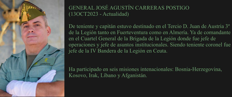 GENERAL JOSÉ AGUSTÍN CARRERAS POSTIGO (13OCT2023 - Actualidad)  De teniente y capitán estuvo destinado en el Tercio D. Juan de Austria 3º de la Legión tanto en Fuerteventura como en Almería. Ya de comandante en el Cuartel General de la Brigada de la Legión donde fue jefe de operaciones y jefe de asuntos institucionales. Siendo teniente coronel fue jefe de la IV Bandera de la Legión en Ceuta.    Ha participado en seis misiones intenacionales: Bosnia-Herzegovina, Kosovo, Irak, Líbano y Afganistán.