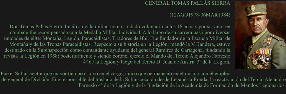GENERAL TOMAS PALLÁS SIERRA  (12AGO1978-06MAR1984)  Don Tomas Pallás Sierra. Inició su vida militar como soldado voluntario, a los 16 años y por su valor en combate fue recompensado con la Medalla Militar Individual. A lo largo de su carrera pasó por diversas unidades de élite: Montaña, Legión, Paracaidistas, Tiradores de Ifni. Fue fundador de la Escuela Militar de Montaña y de las Tropas Paracaidistas. Respecto a su historia en la Legión: mandó la V Bandera, estuvo destinado en la Subinspección como comandante ayudante del general Ramírez de Cartagena, fundando la revista la Legión en 1958; posteriormente y siendo coronel ejerció el Mando del Tercio Alejandro Farnesio 4º de la Legión y luego del Tercio D. Juan de Austria 3º de la Legión.  Fue el Subinspector que mayor tiempo estuvo en el cargo, único que permaneció en el mismo con el empleo de general de División. Fue responsable del traslado de la Subinspección desde Leganés a Ronda, la reactivación del Tercio Alejandro Farnesio 4º de la Legión y de la fundación de la Academia de Formación de Mandos Legionarios.