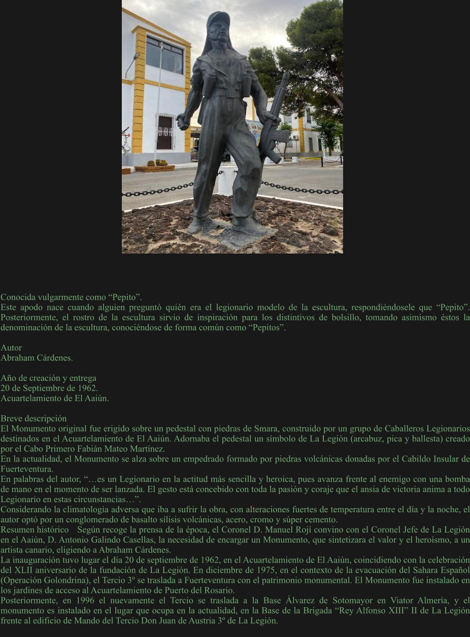 Conocida vulgarmente como “Pepito”. Este apodo nace cuando alguien preguntó quién era el legionario modelo de la escultura, respondiéndosele que “Pepito”. Posteriormente, el rostro de la escultura sirvio de inspiración para los distintivos de bolsillo, tomando asimismo éstos la denominación de la escultura, conociéndose de forma común como “Pepitos”.  Autor Abraham Cárdenes.  Año de creación y entrega 20 de Septiembre de 1962. Acuartelamiento de El Aaiún.  Breve descripción	 El Monumento original fue erigido sobre un pedestal con piedras de Smara, construido por un grupo de Caballeros Legionarios destinados en el Acuartelamiento de El Aaiún. Adornaba el pedestal un símbolo de La Legión (arcabuz, pica y ballesta) creado por el Cabo Primero Fabián Mateo Martínez. En la actualidad, el Monumento se alza sobre un empedrado formado por piedras volcánicas donadas por el Cabildo Insular de Fuerteventura. En palabras del autor, “…es un Legionario en la actitud más sencilla y heroica, pues avanza frente al enemigo con una bomba de mano en el momento de ser lanzada. El gesto está concebido con toda la pasión y coraje que el ansia de victoria anima a todo Legionario en estas circunstancias…”. Considerando la climatología adversa que iba a sufrir la obra, con alteraciones fuertes de temperatura entre el día y la noche, el autor optó por un conglomerado de basalto sílisis volcánicas, acero, cromo y súper cemento. Resumen histórico	Según recoge la prensa de la época, el Coronel D. Manuel Rojí convino con el Coronel Jefe de La Legión en el Aaiún, D. Antonio Galindo Casellas, la necesidad de encargar un Monumento, que sintetizara el valor y el heroísmo, a un artista canario, eligiendo a Abraham Cárdenes. La inauguración tuvo lugar el día 20 de septiembre de 1962, en el Acuartelamiento de El Aaiún, coincidiendo con la celebración del XLII aniversario de la fundación de La Legión. En diciembre de 1975, en el contexto de la evacuación del Sahara Español (Operación Golondrina), el Tercio 3º se traslada a Fuerteventura con el patrimonio monumental. El Monumento fue instalado en los jardines de acceso al Acuartelamiento de Puerto del Rosario. Posteriormente, en 1996 el nuevamente el Tercio se traslada a la Base Álvarez de Sotomayor en Viator Almería, y el monumento es instalado en el lugar que ocupa en la actualidad, en la Base de la Brigada “Rey Alfonso XIII” II de La Legión frente al edificio de Mando del Tercio Don Juan de Austria 3º de La Legión.