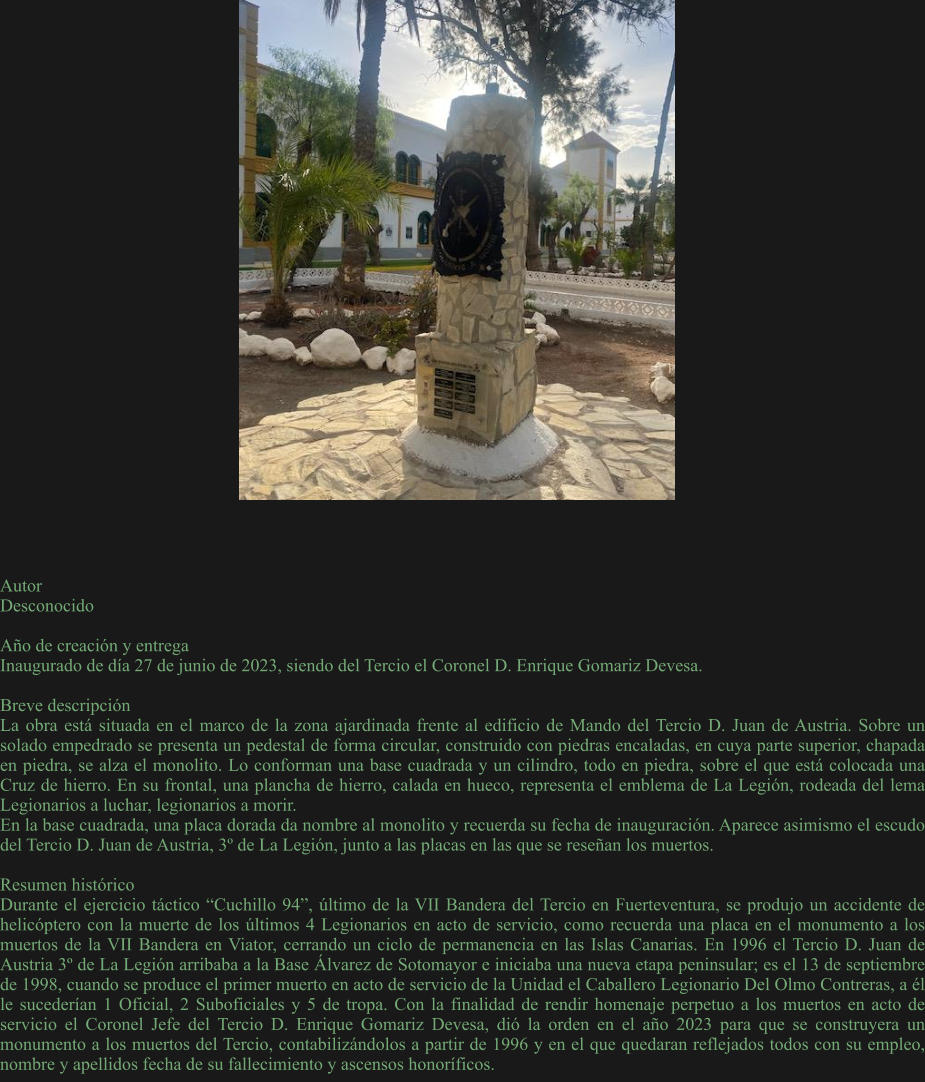 Autor Desconocido  Año de creación y entrega Inaugurado de día 27 de junio de 2023, siendo del Tercio el Coronel D. Enrique Gomariz Devesa.  Breve descripción La obra está situada en el marco de la zona ajardinada frente al edificio de Mando del Tercio D. Juan de Austria. Sobre un solado empedrado se presenta un pedestal de forma circular, construido con piedras encaladas, en cuya parte superior, chapada en piedra, se alza el monolito. Lo conforman una base cuadrada y un cilindro, todo en piedra, sobre el que está colocada una Cruz de hierro. En su frontal, una plancha de hierro, calada en hueco, representa el emblema de La Legión, rodeada del lema Legionarios a luchar, legionarios a morir. En la base cuadrada, una placa dorada da nombre al monolito y recuerda su fecha de inauguración. Aparece asimismo el escudo del Tercio D. Juan de Austria, 3º de La Legión, junto a las placas en las que se reseñan los muertos.  Resumen histórico Durante el ejercicio táctico “Cuchillo 94”, último de la VII Bandera del Tercio en Fuerteventura, se produjo un accidente de helicóptero con la muerte de los últimos 4 Legionarios en acto de servicio, como recuerda una placa en el monumento a los muertos de la VII Bandera en Viator, cerrando un ciclo de permanencia en las Islas Canarias. En 1996 el Tercio D. Juan de Austria 3º de La Legión arribaba a la Base Álvarez de Sotomayor e iniciaba una nueva etapa peninsular; es el 13 de septiembre de 1998, cuando se produce el primer muerto en acto de servicio de la Unidad el Caballero Legionario Del Olmo Contreras, a él le sucederían 1 Oficial, 2 Suboficiales y 5 de tropa. Con la finalidad de rendir homenaje perpetuo a los muertos en acto de servicio el Coronel Jefe del Tercio D. Enrique Gomariz Devesa, dió la orden en el año 2023 para que se construyera un monumento a los muertos del Tercio, contabilizándolos a partir de 1996 y en el que quedaran reflejados todos con su empleo, nombre y apellidos fecha de su fallecimiento y ascensos honoríficos.