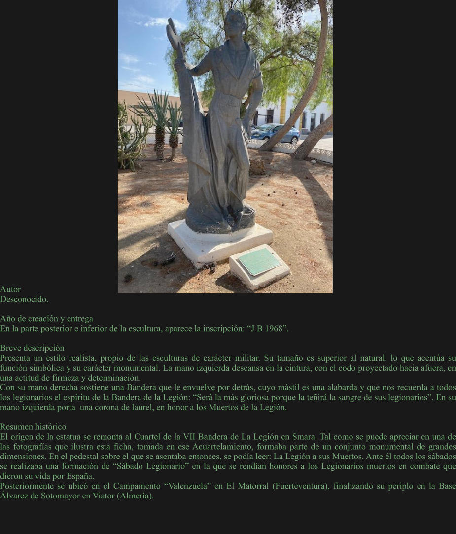 Autor	 Desconocido.   Año de creación y entrega En la parte posterior e inferior de la escultura, aparece la inscripción: “J B 1968”.  Breve descripción Presenta un estilo realista, propio de las esculturas de carácter militar. Su tamaño es superior al natural, lo que acentúa su función simbólica y su carácter monumental. La mano izquierda descansa en la cintura, con el codo proyectado hacia afuera, en una actitud de firmeza y determinación. Con su mano derecha sostiene una Bandera que le envuelve por detrás, cuyo mástil es una alabarda y que nos recuerda a todos los legionarios el espíritu de la Bandera de la Legión: “Será la más gloriosa porque la teñirá la sangre de sus legionarios”. En su mano izquierda porta  una corona de laurel, en honor a los Muertos de la Legión.  Resumen histórico El origen de la estatua se remonta al Cuartel de la VII Bandera de La Legión en Smara. Tal como se puede apreciar en una de las fotografías que ilustra esta ficha, tomada en ese Acuartelamiento, formaba parte de un conjunto monumental de grandes dimensiones. En el pedestal sobre el que se asentaba entonces, se podía leer: La Legión a sus Muertos. Ante él todos los sábados se realizaba una formación de “Sábado Legionario” en la que se rendían honores a los Legionarios muertos en combate que dieron su vida por España. Posteriormente se ubicó en el Campamento “Valenzuela” en El Matorral (Fuerteventura), finalizando su periplo en la Base Álvarez de Sotomayor en Viator (Almería).