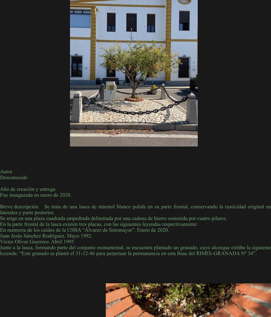 Autor Desconocido  Año de creación y entrega Fue inaugurada en enero de 2020.  Breve descripción	Se trata de una lasca de mármol blanco pulida en su parte frontal, conservando la rusticidad original en laterales y parte posterior. Se erige en una plaza cuadrada empedrada delimitada por una cadena de hierro sostenida por cuatro pilares. En la parte frontal de la lasca existen tres placas, con las siguientes leyendas respectivamente: En memoria de los caídos de la USBA “Álvarez de Sotomayor”. Enero de 2020. Juan Jesús Sánchez Rodríguez. Mayo 1992. Víctor Oliver Guerrero. Abril 1995 Junto a la lasca, formando parte del conjunto monumental, se encuentra plantado un granado, cuyo alcorque exhibe la siguiente leyenda: “Este granado se plantó el 31-12-86 para perpetuar la permanencia en esta Base del RIMIX-GRANADA Nº 34”.