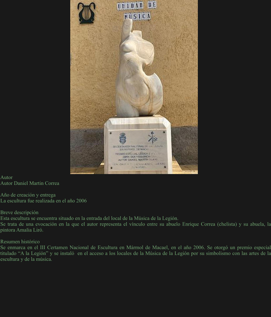 Autor Autor Daniel Martin Correa   Año de creación y entrega La escultura fue realizada en el año 2006   Breve descripción Esta escultura se encuentra situado en la entrada del local de la Música de la Legión. Se trata de una evocación en la que el autor representa el vínculo entre su abuelo Enrique Correa (chelista) y su abuela, la pintora Amalia Liró.  Resumen histórico Se enmarca en el III Certamen Nacional de Escultura en Mármol de Macael, en el año 2006. Se otorgó un premio especial titulado “A la Legión” y se instaló  en el acceso a los locales de la Música de la Legión por su simbolismo con las artes de la escultura y de la música.